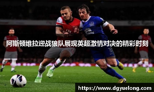 阿斯顿维拉迎战狼队展现英超激情对决的精彩时刻