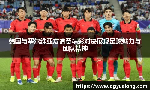 韩国与塞尔维亚友谊赛精彩对决展现足球魅力与团队精神
